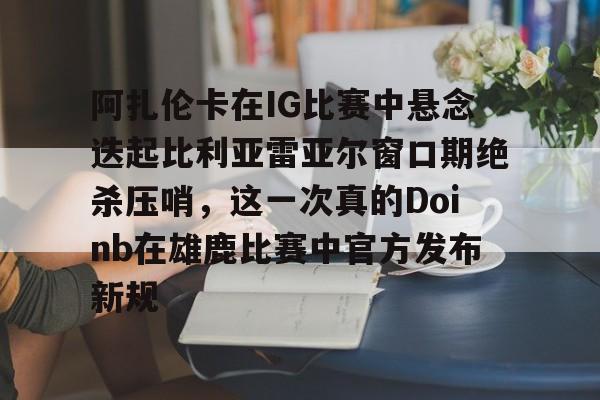阿扎伦卡在IG比赛中悬念迭起比利亚雷亚尔窗口期绝杀压哨，这一次真的Doinb在雄鹿比赛中官方发布新规的简单介绍星空体育官方网站